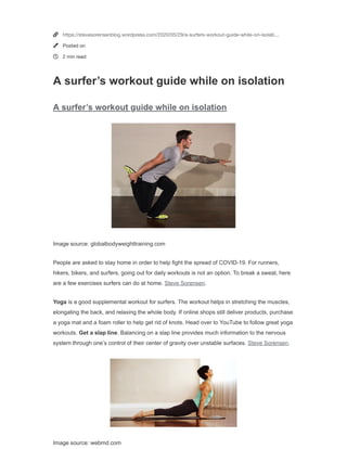 Image source: globalbodyweighttraining.com
Image source: webmd.com
A surfer’s workout guide while on isolation
Posted on May 29, 2020
People are asked to stay home in order to help fight the spread of
COVID-19. For runners, hikers, bikers, and surfers, going out for
daily workouts is not an option. To break a sweat, here are a few
exercises surfers can do at home. Steve Sorensen.
Yoga is a good supplemental workout for surfers. The workout
helps in stretching the muscles, elongating the back, and relaxing
the whole body. If online shops still deliver products, purchase a
yoga mat and a foam roller to help get rid of knots. Head over to
YouTube to follow great yoga workouts. Get a slap line.
Balancing on a slap line provides much information to the nervous
system through one’s control of their center of gravity over
unstable surfaces. Steve Sorensen.
Toe clocks strengthens the hip muscles and prevents one from
injuring their knee. Drive the hip back and try to go as low as you
can when doing the clocks. This is a great exercise for stability
and control. Avoid the knees from caving to prevent injuries.
Shrimp squats are great for improving the range of motion of
the hip, knees, and ankles.
Back pain is a common issue for surfers. Foundation training
focuses on the spine’s health. Anchoring and breathing are two
important elements of the workout which decompress the spine.
Moreover, foundation training or founders engage the hip and core muscles. Surfing is huge on stability and
flexibility. For now, these workouts should be good enough to satisfy a surfer’s craving for the waves. Steve
Sorensen.
Share this:
Twitter Facebook
Steve Sorensen
 
Like
2 bloggers like this.
Related
Eight great reasons to pack your bags and
hike
The health benefits of hiking regularly How surfing improves your mental health
In "fitness" In "mental benefits of surfing"
Close and accept
Privacy & Cookies: This site uses cookies. By continuing to use this website, you agree to their use.
To find out more, including how to control cookies, see here: Cookie Policy



https://stevesorensenblog.wordpress.com/2020/05/29/a-surfers-workout-guide-while-on-isolati…
Posted on
2 min read
A surfer’s workout guide while on isolation
A surfer’s workout guide while on isolation
Image source: globalbodyweighttraining.com
People are asked to stay home in order to help fight the spread of COVID-19. For runners,
hikers, bikers, and surfers, going out for daily workouts is not an option. To break a sweat, here
are a few exercises surfers can do at home. Steve Sorensen.
Yoga is a good supplemental workout for surfers. The workout helps in stretching the muscles,
elongating the back, and relaxing the whole body. If online shops still deliver products, purchase
a yoga mat and a foam roller to help get rid of knots. Head over to YouTube to follow great yoga
workouts. Get a slap line. Balancing on a slap line provides much information to the nervous
system through one’s control of their center of gravity over unstable surfaces. Steve Sorensen.
Image source: webmd.com
 