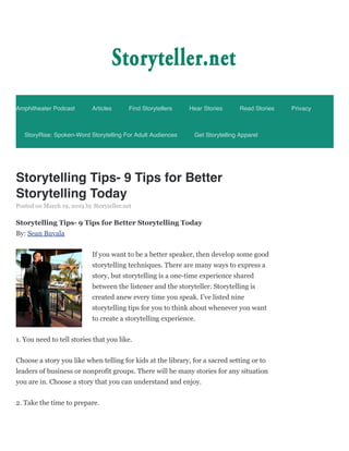 Storytelling Tips- 9 Tips for Better
Storytelling Today
Posted on March 19, 2019 by Storyteller.net
Storytelling Tips- 9 Tips for Better Storytelling Today
By: Sean Buvala
If you want to be a better speaker, then develop some good
storytelling techniques. There are many ways to express a
story, but storytelling is a one-time experience shared
between the listener and the storyteller. Storytelling is
created anew every time you speak. I’ve listed nine
storytelling tips for you to think about whenever you want
to create a storytelling experience.
1. You need to tell stories that you like.
Choose a story you like when telling for kids at the library, for a sacred setting or to
leaders of business or nonprofit groups. There will be many stories for any situation
you are in. Choose a story that you can understand and enjoy.
2. Take the time to prepare.
Amphitheater Podcast Articles Find Storytellers Hear Stories Read Stories Privacy
StoryRise: Spoken-Word Storytelling For Adult Audiences Get Storytelling Apparel
 