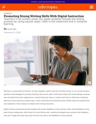 L I T E R A C Y
Promoting Strong Writing Skills With Digital Instruction
Teachers in all content areas can guide students through the writing
process by using popular apps—both in the classroom and in distance
learning.
By Lauren Gehr
September 21, 2020
recep-bg / iStock
Writing is a crucial skill for learners, for their academic careers and their life after school. In our current situation,
teachers need strategies for writing instruction that can be used in both face-to-face and virtual settings, because
even at schools that have reopened for in-person learning, there’s a chance we’ll have to shift back to distance
learning if local coronavirus cases surge. I have a technique that teachers across content areas and grade levels
can implement in their classes to enhance their writing instruction.
Digital writing conferences provide students with written feedback on their writing. Unlike verbal feedback during
face-to-face conferences, which many of us are familiar with, students will always have access to the feedback—
they won’t forget what they have been told and can refer to the feedback for future growth.
G E O R G E L U C A S E D U C A T I O N A L F O U N D A T I O N
 
