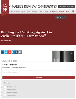 Reading and Writing Again: On
Zadie Smith’s “Intimations”
By Scott Korb
NOVEMBER 8, 2020
WE LEFT NEW YORK at the end of May. Buying a pre-
owned Subaru in Portland, Oregon, a few weeks later, I
explained to the salesman that the move had been long
planned, by which I meant that we weren’t part of the
exodus om the city prompted by the plague,
something I’d also explained to the handyman repairing
the wall we’d waterlogged by drilling into pipes above
the toilet while hanging a medicine cabinet in our new
apartment.
Since March, I’d felt certain of my capacities
diminished. I had not been able to write. A note I took
a b v g f d
MEMOIR & ESSAY
BUY THIS BOOK
SUPPORT LARB
articles reviews sections blarb print book club a/v events workshop channels aboutget involved sign in
MENU
Feed Your HeadFeed Your Head
Subscribe to LARB's FREE NewsletterSubscribe to LARB's FREE Newsletter
NewsletterNewsletter
Sunday NewsletterSunday Newsletter
Event InvitationsEvent Invitations
Membership NewsMembership News
AnnouncementsAnnouncements

johnsmith@example.comjohnsmith@example.com
SubscribeSubscribe
 