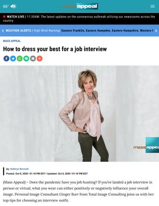 MASS APPEAL
How to dress your best for a job interview
(Mass Appeal) – Does the pandemic have you job hunting? If you’ve landed a job interview in
person or virtual, what you wear can either positively or negatively in uence your overall
image. Personal Image Consultant Ginger Burr from Total Image Consulting joins us with her
top tips for choosing an interview out t.
11:30AM: The latest updates on the coronavirus outbreak utilizing our newsrooms across the
country
High Wind Warning: Eastern Franklin, Eastern Hampden, Eastern Hampshire, Western FWEATHER ALERTS /
by: Kathryn Bunnell
Posted: Oct 6, 2020 / 01:16 PM EDT / Updated: Oct 6, 2020 / 01:16 PM EDT
WATCH LIVE /
66°
 