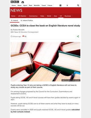 8 hours ago 80
GCSEs: CCEA to close the book on English literature novel study
By Robbie Meredith
BBC News NI Education Correspondent
Pupils entering Year 12 who are taking a GCSE in English literature will not have to
study any novels as part of their course.
It is among changes proposed by the Council for the Curriculum, Examinations and
Assessment (CCEA).
Pupils taking GCSE, AS and A-level courses will have their grades decided by exams again in
2021.
However, pupils taking GCSEs are to sit fewer exams and what they have to study on many
courses will be cut.
Exams were cancelled in 2020 and pupils received GCSE, AS and A-level grades calculated
by their schools instead.
Home US Election Coronavirus Video World Asia UK Business
N. Ireland N. Ireland Politics
GETTY CREATIVE STOCK
Home News Sport Reel Worklife Travel Future M
 