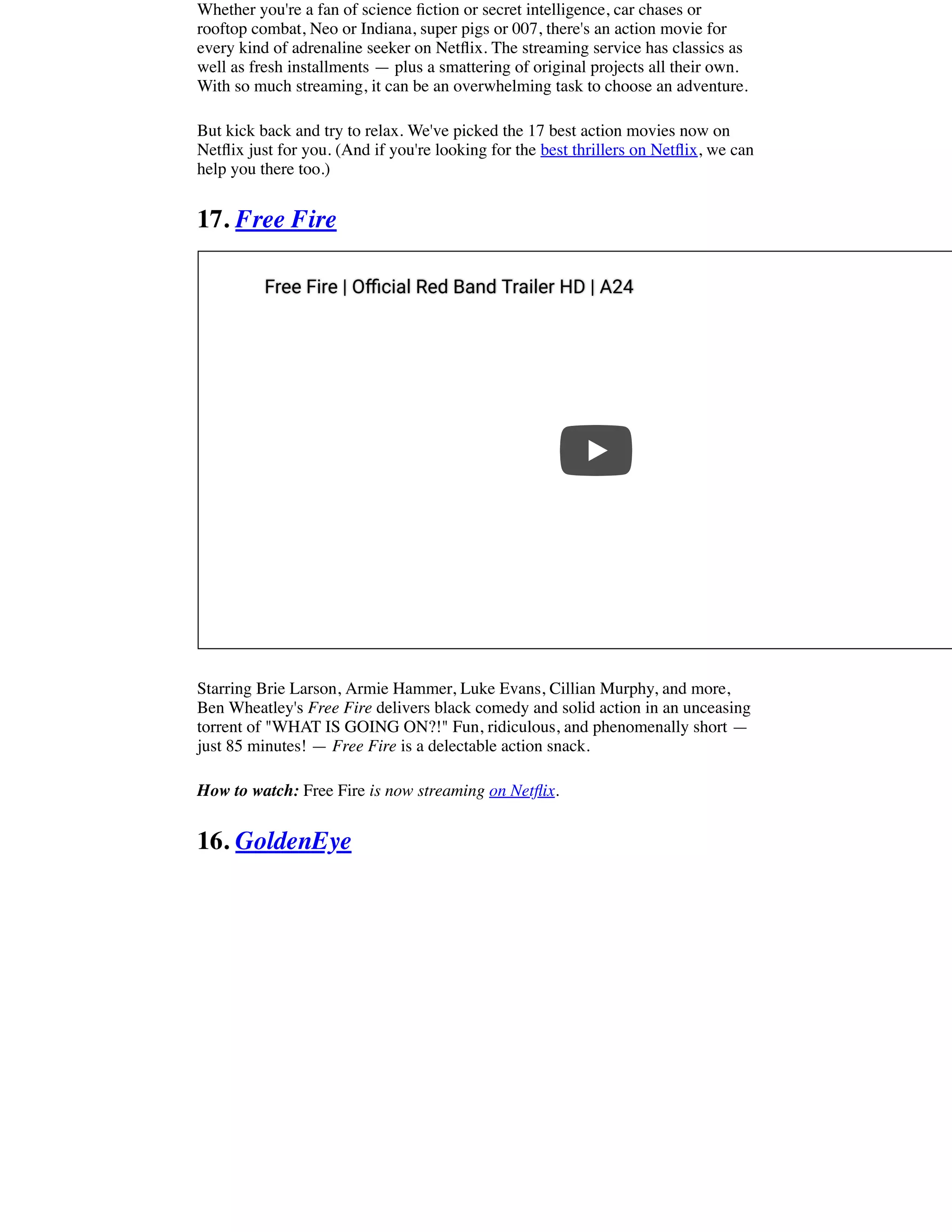 Whether you're a fan of science ﬁction or secret intelligence, car chases or
rooftop combat, Neo or Indiana, super pigs or 007, there's an action movie for
every kind of adrenaline seeker on Netﬂix. The streaming service has classics as
well as fresh installments — plus a smattering of original projects all their own.
With so much streaming, it can be an overwhelming task to choose an adventure.
But kick back and try to relax. We've picked the 17 best action movies now on
Netﬂix just for you. (And if you're looking for the best thrillers on Netﬂix, we can
help you there too.)
17. Free Fire
Starring Brie Larson, Armie Hammer, Luke Evans, Cillian Murphy, and more,
Ben Wheatley's Free Fire delivers black comedy and solid action in an unceasing
torrent of "WHAT IS GOING ON?!" Fun, ridiculous, and phenomenally short —
just 85 minutes! — Free Fire is a delectable action snack.
How to watch: Free Fire is now streaming on Netﬂix.
16. GoldenEye
Free Fire | O cial Red Band Trailer HD | A24Free Fire | O cial Red Band Trailer HD | A24
 