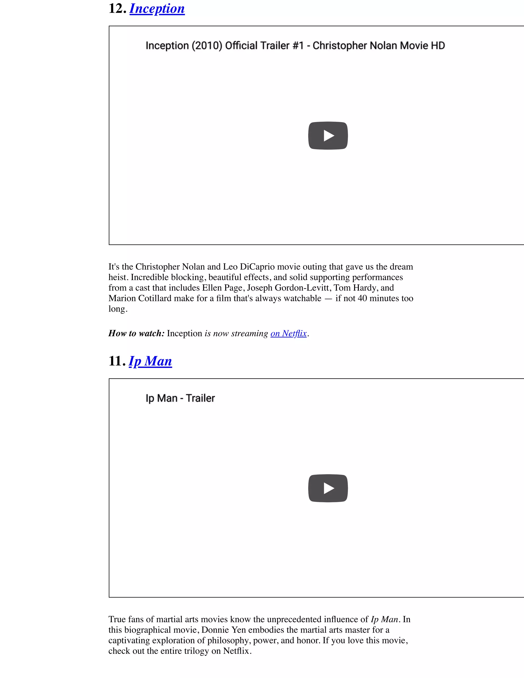 12. Inception
It's the Christopher Nolan and Leo DiCaprio movie outing that gave us the dream
heist. Incredible blocking, beautiful effects, and solid supporting performances
from a cast that includes Ellen Page, Joseph Gordon-Levitt, Tom Hardy, and
Marion Cotillard make for a ﬁlm that's always watchable — if not 40 minutes too
long.
How to watch: Inception is now streaming on Netﬂix.
11. Ip Man
True fans of martial arts movies know the unprecedented inﬂuence of Ip Man. In
this biographical movie, Donnie Yen embodies the martial arts master for a
captivating exploration of philosophy, power, and honor. If you love this movie,
check out the entire trilogy on Netﬂix.
Inception (2010) O cial Trailer #1 - Christopher Nolan Movie HDInception (2010) O cial Trailer #1 - Christopher Nolan Movie HD
Ip Man - TrailerIp Man - Trailer
 