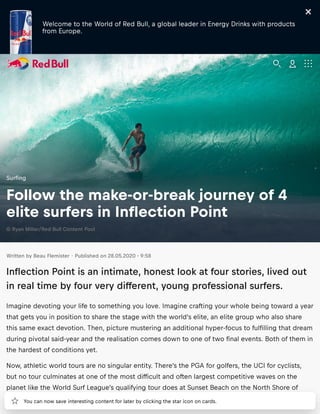 Welcome to the World of Red Bull, a global leader in Energy Drinks with products
from Europe.
Written by Beau Flemister · Published on 28.05.2020 - 9:58
Inﬂection Point is an intimate, honest look at four stories, lived out
in real time by four very different, young professional surfers.
Imagine devoting your life to something you love. Imagine crafting your whole being toward a year
that gets you in position to share the stage with the world’s elite, an elite group who also share
this same exact devotion. Then, picture mustering an additional hyper focus to fulﬁlling that dream
during pivotal said year and the realisation comes down to one of two ﬁnal events. Both of them in
the hardest of conditions yet.
Now, athletic world tours are no singular entity. There’s the PGA for golfers, the UCI for cyclists,
but no tour culminates at one of the most difﬁcult and often largest competitive waves on the
planet like the World Surf League’s qualifying tour does at Sunset Beach on the North Shore of
Oahu.
Surﬁng
Follow the make or break journey of 4
elite surfers in Inﬂection Point
© Ryan Miller/Red Bull Content Pool
You can now save interesting content for later by clicking the star icon on cards.
 