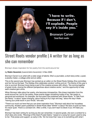Street Roots vendor pro le | A writer for as long as
she can remember
Bronwyn draws inspiration for her poetry from the world around her
by Robin Havenick (/users/robin-havenick) | 4 Nov 2020
Bronwyn Carver is an artist with a wide range of talents: She’s a journalist, a short story writer, a poet,
a jewelry maker, a collage artist and an editor.
This is the second year Bronwyn has worked as an editor on the Street Roots Holiday Zine committee
and her ﬁrst as the lead. The Holiday Zine celebrates vendors’ writing and art. The theme of this year’s
zine is survival. Bronwyn loves being a part of the creative process with others, “the coming together
of great minds, sharing the different perspectives about creative works,” and the opportunity to help
each creative gem shine.
When Bronwyn talks about her poetry, she becomes introspective. She draws inspiration from the
world around her, but for her poetry, these events trigger something inside of her. Her poetry is
personal and emotional. For example, the ﬁrst poem she published with Street Roots, “A Tale From
the Ramp,” is about “spare changing, about having to ﬂy a sign and beg,” about the way it feels
“having your pride stuck in your throat,” she said.
“There’s so much out here that you can draw inspiration from,” Bronwyn said about her houseless
community. Another poem published in Street Roots titled “Shhhh” is about “the lack of quiet out here.
It’s never quiet. There’s a constant din. After a while, if you don’t learn to block it out, it’ll make you
crazy.”
Bronwyn has been writing for as long as she can remember. In second grade, she won a contest for a
short story she wrote, “Revenge of the Giant Purple Eaters,” based on a song her cousin used to sing
to her. That praise and support, so early in life, “let me know that I was on to something with what I
 