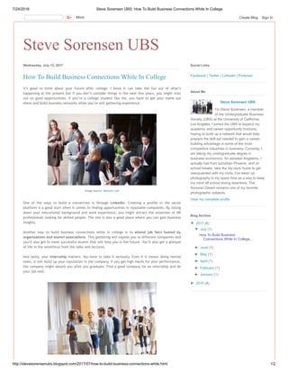 7/24/2018 Steve Sorensen UBS: How To Build Business Connections While In College
http://stevesorensenubs.blogspot.com/2017/07/how-to-build-business-connections-while.html 1/2
Steve Sorensen UBS
Wednesday, July 12, 2017
It’s good to think about your future after college. I know it can take the fun out of what’s
happening at the present but if you don’t consider things in the next few years, you might miss
out on good opportunities. If you’re a college student like me, you have to get your name out
there and build business networks while you’re still gathering experience.
One of the ways to build a connection is through Linkedin. Creating a profile in the social
platform is a good start when it comes to finding opportunities in reputable companies. By listing
down your educational background and work experience, you might attract the attention of HR
professionals looking for skilled people. The site is also a good place where you can gain business
insights.
Another way to build business connections while in college is to attend job fairs hosted by
organizations and alumni associations. This gathering will expose you to different companies and
you’ll also get to meet successful alumni that will help you in the future. You’ll also get a glimpse
of life in the workforce from the talks and lectures.
And lastly, your internship matters. You have to take it seriously. Even if it means doing menial
tasks, it will build up your reputation in the company. If you get high marks for your performance,
the company might absorb you after you graduate. Find a good company for an internship and do
your job well.
How To Build Business Connections While In College
Image source: Monster.com
Facebook | Twitter | LinkedIn | Pinterest
Social Links
Steve Sorensen UBS
I'm Steve Sorensen, a member
of the Undergraduate Business
Society (UBS) at the University of California,
Los Angeles. I joined the UBS to expand my
academic and career opportunity horizons,
hoping to build up a network that would help
prepare the skill set needed to gain a career-
building advantage in some of the most
competitive industries in business. Currently, I
am taking my undergraduate degree in
business economics. An adopted Angeleno, I
actually hail from suburban Phoenix, and on
school breaks, take the trip back home to get
reacquainted with my roots. I've taken up
photography in my spare time as a way to keep
my mind off school during downtime. The
Sonoran Desert remains one of my favorite
photographic subjects.
View my complete profile
About Me
▼ 2017 (6)
▼ July (1)
How To Build Business
Connections While In College...
► June (1)
► May (1)
► April (1)
► February (1)
► January (1)
► 2016 (4)
Blog Archive
More Create Blog Sign In
 