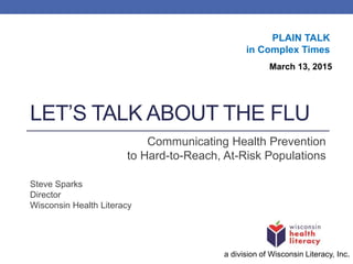 LET’S TALK ABOUT THE FLU
Communicating Health Prevention
to Hard-to-Reach, At-Risk Populations
Steve Sparks
Director
Wisconsin Health Literacy
a division of Wisconsin Literacy, Inc.
March 13, 2015
PLAIN TALK
in Complex Times
 