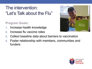 The intervention:
“Let’s Talk about the Flu”
Program Goals:
1. Increase health knowledge
2. Increase flu vaccine rates
3. Collect baseline data about barriers to vaccination
4. Foster relationship with members, communities and
funders
 