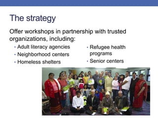 The strategy
Offer workshops in partnership with trusted
organizations, including:
• Adult literacy agencies
• Neighborhood centers
• Homeless shelters
• Refugee health
programs
• Senior centers
 