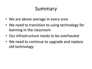 Summary
• We are above average in every area
• We need to transition to using technology for
  learning in the classroom
• Our infrastructure needs to be overhauled
• We need to continue to upgrade and replace
  old technology
 