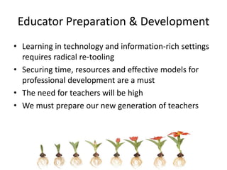 Educator Preparation & Development
• Learning in technology and information-rich settings
  requires radical re-tooling
• Securing time, resources and effective models for
  professional development are a must
• The need for teachers will be high
• We must prepare our new generation of teachers
 