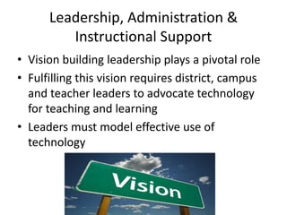 Leadership, Administration &
         Instructional Support
• Vision building leadership plays a pivotal role
• Fulfilling this vision requires district, campus
  and teacher leaders to advocate technology
  for teaching and learning
• Leaders must model effective use of
  technology
 