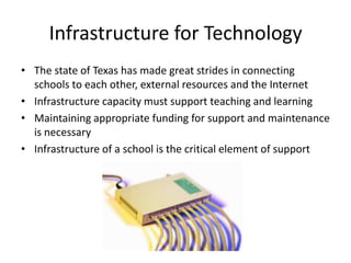 Infrastructure for Technology
• The state of Texas has made great strides in connecting
  schools to each other, external resources and the Internet
• Infrastructure capacity must support teaching and learning
• Maintaining appropriate funding for support and maintenance
  is necessary
• Infrastructure of a school is the critical element of support
 