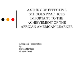 A STUDY OF EFFECTIVE SCHOOLS PRACTICES IMPORTANT TO THE ACHIEVEMENT OF THE AFRICAN AMERICAN LEARNER  A Proposal Presentation by Steven Norfleet October 2008 
