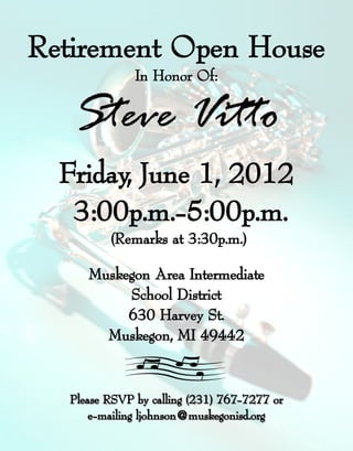 Retirement Open House
              In Honor Of:


   Steve Vitto
  Friday, June 1, 2012
   3:00p.m.-5:00p.m.
   3:00p.m.-
         (Remarks at 3:30p.m.)

     Muskegon Area Intermediate
          School District
          630 Harvey St.
       Muskegon, MI 49442



  Please RSVP by calling (231) 767-7277 or
      e-mailing ljohnson@muskegonisd.org
 
