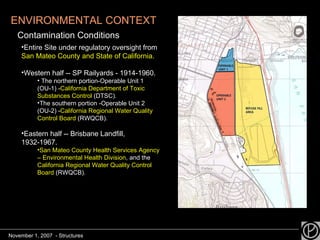 ENVIRONMENTAL CONTEXT Contamination Conditions Entire Site under regulatory oversight from  San Mateo County and State of California. Western half -- SP Railyards - 1914-1960. The northern portion-Operable Unit 1 (OU-1) - California Department of Toxic Substances Control  (DTSC).  The southern portion -Operable Unit 2 (OU-2) - California Regional Water Quality Control Board  (RWQCB). Eastern half -- Brisbane Landfill, 1932-1967. San Mateo County Health Services Agency – Environmental Health Division , and the  California Regional Water Quality Control Board  (RWQCB).  November 1, 2007  - Structures 
