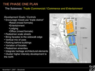 THE PHASE ONE PLAN   The Subareas:  Trade Commercial / Commerce and Entertainment Development Goals / Controls Encourage mixed-use “trade district” Retail (mixed formats) Entertainment Lodging Office (mixed formats) Pedestrian scale streets Bring facades to the sidewalk edge Vertical mix of uses Parking behind buildings Variation of facades Pedestrian amenities Integrate heritage architectural elements Cluster higher intensity development to the north November 1, 2007  - Structures 