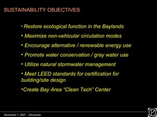 SUSTAINABILITY OBJECTIVES Restore ecological function in the Baylands Maximize non-vehicular circulation modes Encourage alternative / renewable energy use Promote water conservation / gray water use Utilize natural stormwater management Meet LEED standards for certification for  building/site design Create Bay Area “Clean Tech” Center November 1, 2007  - Structures November 1, 2007  - Structures 