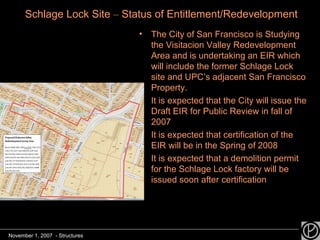 The City of San Francisco is Studying the Visitacion Valley Redevelopment Area and is undertaking an EIR which will include the former Schlage Lock site and UPC’s adjacent San Francisco Property. It is expected that the City will issue the Draft EIR for Public Review in fall of 2007 It is expected that certification of the EIR will be in the Spring of 2008 It is expected that a demolition permit for the Schlage Lock factory will be issued soon after certification Schlage Lock Site  –  Status of Entitlement/Redevelopment November 1, 2007  - Structures 