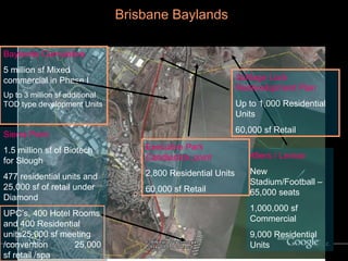 Brisbane Baylands   In context with the Regional Development Pipeline 49ers / Lennar New Stadium/Football –65,000 seats 1,000,000 sf Commercial 9,000 Residential Units Executive Park Candlestick point 2,800 Residential Units 60,000 sf Retail Baylands Cumulative 5 million sf Mixed commercial in Phase I Up to 3 million sf additional TOD type development Units Sierra Point 1.5 million sf of Biotech for Slough 477 residential units and 25,000 sf of retail under Diamond UPC’s, 400 Hotel Rooms and 400 Residential units25,000 sf meeting /convention  25,000 sf retail /spa Schlage Lock Redevelopment Plan Up to 1,000 Residential Units 60,000 sf Retail 