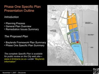 Phase One Specific Plan Presentation Outline Introduction Planning Process  General Plan Overview Remediation Issues Summary The Proposed Plan Baylands Framework Plan Summary Phase One Specific Plan Summary The complete Specific Plan is available for public review on the City web site— www.ci.brisbane.ca.us —under  “Baylands Information” November 1, 2007  - Structures 