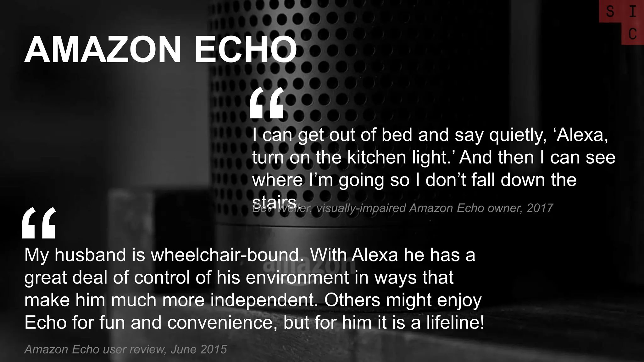 AMAZON ECHO
My husband is wheelchair-bound. With Alexa he has a
great deal of control of his environment in ways that
make him much more independent. Others might enjoy
Echo for fun and convenience, but for him it is a lifeline!
“Amazon Echo user review, June 2015
I can get out of bed and say quietly, ‘Alexa,
turn on the kitchen light.’ And then I can see
where I’m going so I don’t fall down the
stairs.
“Bev Weiler, visually-impaired Amazon Echo owner, 2017
 