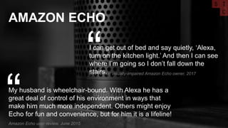 AMAZON ECHO
My husband is wheelchair-bound. With Alexa he has a
great deal of control of his environment in ways that
make him much more independent. Others might enjoy
Echo for fun and convenience, but for him it is a lifeline!
“Amazon Echo user review, June 2015
I can get out of bed and say quietly, ‘Alexa,
turn on the kitchen light.’ And then I can see
where I’m going so I don’t fall down the
stairs.
“Bev Weiler, visually-impaired Amazon Echo owner, 2017
 
