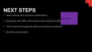 NEXT STEPS
• Have diverse and inclusive stakeholders
• Test early, test often, with diverse and inclusive audience
• Think long-term loyalty as well as short-term acquisition
• Join the conversation
Maybe hide?
 