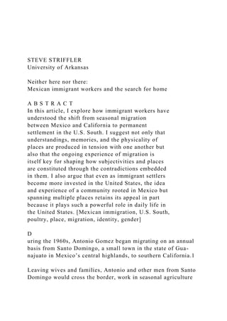 STEVE STRIFFLER
University of Arkansas
Neither here nor there:
Mexican immigrant workers and the search for home
A B S T R A C T
In this article, I explore how immigrant workers have
understood the shift from seasonal migration
between Mexico and California to permanent
settlement in the U.S. South. I suggest not only that
understandings, memories, and the physicality of
places are produced in tension with one another but
also that the ongoing experience of migration is
itself key for shaping how subjectivities and places
are constituted through the contradictions embedded
in them. I also argue that even as immigrant settlers
become more invested in the United States, the idea
and experience of a community rooted in Mexico but
spanning multiple places retains its appeal in part
because it plays such a powerful role in daily life in
the United States. [Mexican immigration, U.S. South,
poultry, place, migration, identity, gender]
D
uring the 1960s, Antonio Gomez began migrating on an annual
basis from Santo Domingo, a small town in the state of Gua-
najuato in Mexico’s central highlands, to southern California.1
Leaving wives and families, Antonio and other men from Santo
Domingo would cross the border, work in seasonal agriculture
 