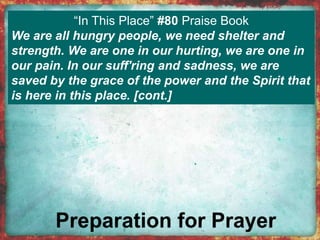 “In This Place” #80 Praise Book 
We are all hungry people, we need shelter and 
strength. We are one in our hurting, we are one in 
our pain. In our suff'ring and sadness, we are 
saved by the grace of the power and the Spirit that 
is here in this place. [cont.] 
 
