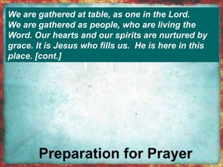 We are gathered at table, as one in the Lord. 
We are gathered as people, who are living the 
Word. Our hearts and our spirits are nurtured by 
grace. It is Jesus who fills us. He is here in this 
place. [cont.] 
 