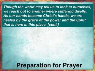 Though the world may tell us to look at ourselves, 
we reach out to another where suffering dwells. 
As our hands become Christ’s hands, we are 
healed by the grace of the power and the Spirit 
that is here in this place. [cont.] 
 