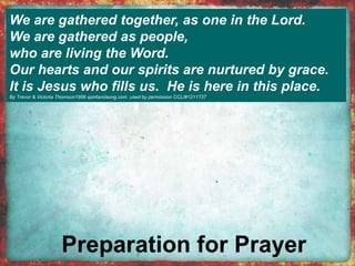 We are gathered together, as one in the Lord. 
We are gathered as people, 
who are living the Word. 
Our hearts and our spirits are nurtured by grace. 
It is Jesus who fills us. He is here in this place. 
By Trevor & Victoria Thomson1996 spiritandsong.com. used by permission CCLI#1211737 
 