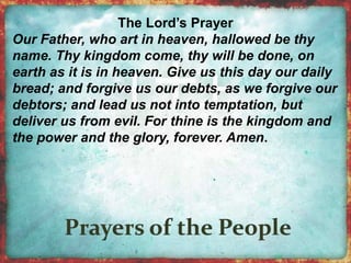 The Lord’s Prayer 
Our Father, who art in heaven, hallowed be thy 
name. Thy kingdom come, thy will be done, on 
earth as it is in heaven. Give us this day our daily 
bread; and forgive us our debts, as we forgive our 
debtors; and lead us not into temptation, but 
deliver us from evil. For thine is the kingdom and 
the power and the glory, forever. Amen. 
 