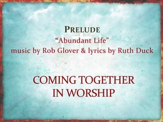 PRELUDE 
“Abundant Life” 
music by Rob Glover & lyrics by Ruth Duck 
 