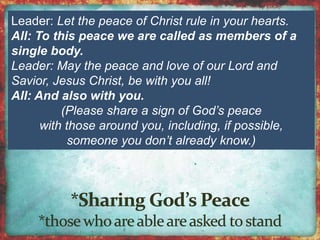 Leader: Let the peace of Christ rule in your hearts. 
All: To this peace we are called as members of a 
single body. 
Leader: May the peace and love of our Lord and 
Savior, Jesus Christ, be with you all! 
All: And also with you. 
(Please share a sign of God’s peace 
with those around you, including, if possible, 
someone you don’t already know.) 
 