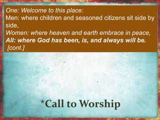 One: Welcome to this place: 
Men: where children and seasoned citizens sit side by 
side, 
Women: where heaven and earth embrace in peace, 
All: where God has been, is, and always will be. 
[cont.] 
 