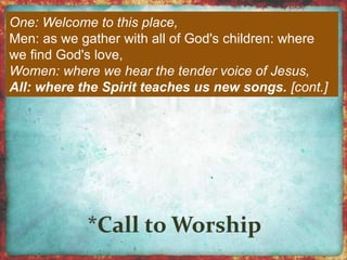 One: Welcome to this place, 
Men: as we gather with all of God's children: where 
we find God's love, 
Women: where we hear the tender voice of Jesus, 
All: where the Spirit teaches us new songs. [cont.] 
 