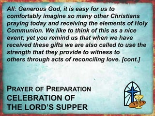 All: Generous God, it is easy for us to 
comfortably imagine so many other Christians 
praying today and receiving the elements of Holy 
Communion. We like to think of this as a nice 
event; yet you remind us that when we have 
received these gifts we are also called to use the 
strength that they provide to witness to 
others through acts of reconciling love. [cont.] 
 