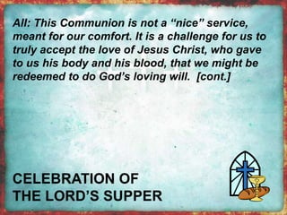 All: This Communion is not a “nice” service, 
meant for our comfort. It is a challenge for us to 
truly accept the love of Jesus Christ, who gave 
to us his body and his blood, that we might be 
redeemed to do God’s loving will. [cont.] 
 
