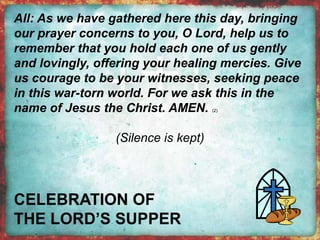 All: As we have gathered here this day, bringing 
our prayer concerns to you, O Lord, help us to 
remember that you hold each one of us gently 
and lovingly, offering your healing mercies. Give 
us courage to be your witnesses, seeking peace 
in this war-torn world. For we ask this in the 
name of Jesus the Christ. AMEN. (2) 
(Silence is kept) 
 