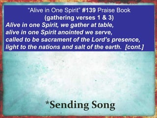 “Alive in One Spirit” #139 Praise Book 
(gathering verses 1 & 3) 
Alive in one Spirit, we gather at table, 
alive in one Spirit anointed we serve, 
called to be sacrament of the Lord’s presence, 
light to the nations and salt of the earth. [cont.] 
 