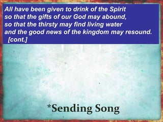 All have been given to drink of the Spirit 
so that the gifts of our God may abound, 
so that the thirsty may find living water 
and the good news of the kingdom may resound. 
[cont.] 
 