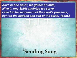 Alive in one Spirit, we gather at table, 
alive in one Spirit anointed we serve, 
called to be sacrament of the Lord’s presence, 
light to the nations and salt of the earth. [cont.] 
 