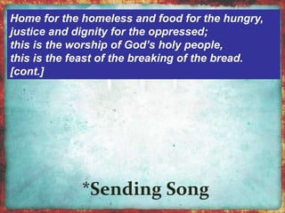 Home for the homeless and food for the hungry, 
justice and dignity for the oppressed; 
this is the worship of God’s holy people, 
this is the feast of the breaking of the bread. 
[cont.] 
 