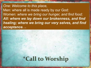 One: Welcome to this place, 
Men: where all is made ready by our God: 
Women: where we bring our hunger, and find food; 
All: where we lay down our brokenness, and find 
healing; where we bring our very selves, and find 
acceptance. (1) 
 