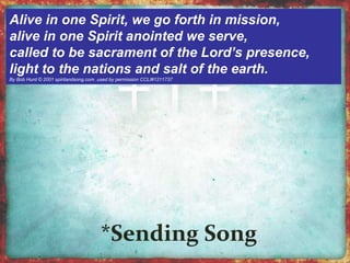 Alive in one Spirit, we go forth in mission, 
alive in one Spirit anointed we serve, 
called to be sacrament of the Lord’s presence, 
light to the nations and salt of the earth. 
By Bob Hurd © 2001 spiritandsong.com .used by permission CCLI#1211737 
 