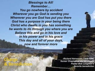 Blessings to All! 
Remember… 
You go nowhere by accident 
Wherever you go God is sending you 
Wherever you are God has put you there 
God has a purpose in your being there 
Christ who dwells in you has something 
he wants to do through you where you are 
Believe this and go in his love and 
in his power and in his grace 
This day and all of your days, 
now and forever more 
-Richard Halverson (1916-1995) 
former Chaplain of the US Senate 
Pastor Bob Langston’s 
favorite benediction 
 