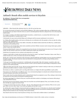 Ashland’s Brandt offers mobile services to bicyclists - Framingham, MA - The MetroWest Daily News                                         6/27/11 4:42 PM




 Ashland’s Brandt offers mobile services to bicyclists
 By Anthony C. Fireman/Daily News correspondent
 The MetroWest Daily News
 Posted Jun 27, 2011 @ 12:47 AM


     Recommend        Be the first of your friends
                      to recommend this.



 ASHLAND — When leisurely bike enthusiasts fancy for a ride, life can jam their time.
 It’s no secret that parents are bound to work and family obligations. They endure seemingly endless days and lightning fast weeks.
 So, for bike lovers, any chance to beat the stress on a cycle is a cherished godsend. Moreover, taking the time to do so has important
 health benefits.
 For example, according to the British United Provident Association, a medical insurer, a 15-minute bike ride five times a week
 burns off the equivalent of 11 pounds of fat in a year.

 Unfortunately, for many moms and dads biking can be infrequent and the necessary maintenance is even more so.

 So, if biking offers health benefits yet the hours are fleeting, how can enthusiasts solve this quandary so they can enjoy the cycling
 season on a safe, reliable bicycle?
 Well, Steven Brandt has the answer to that riddle. In December, the Ashland resident started Steve the Bike Guy, a mobile bicycle
 maintenance and consulting service.

 The business is a mix of repair shop, school, sales consultation and AAA. Whether consumers need a tuneup, brake repair, product
 adviser or good route, Brandt delivers.

 The beauty behind Brandt’s venture is he encapsulates his services into just a few hours because he comes to you. If you go to a local
 retailer, the time element to get the fix can swallow valuable good-weather days, Brandt notes.

 Furthermore, the experience can be a nuisance and cumbersome, too, he adds.

 "Going to a retail outlet is a hassle and can take three to four days for a repair," says Brandt. "Sometimes it takes a week. Then, to
 reload it into the car is a chore. It can take away from the fun of biking."

 Brandt, 38, is a bicycle maven. During his youth, borrowing a page from Bill Gates and Paul Allen, he set up a personal workshop in
 his family’s garage. This became his private school and laboratory for training himself on all things cycling including cadence,
 cantilevers and cogs.

 "At the age of 13, when there was no Internet, I could dismantle and reassemble a bike with a hammer, screwdriver, pliers and
 crescent wrench," says Brandt. And this passion and drive to know it all were fueled by his initial feelings of independence and his
 exposure to the world around him.
 "Bikes were always part of my life," he says. "My love for them deepened when I realized I could go to other towns, see friends and
 girlfriends and really do whatever I wanted. It was pure freedom."

 But freedom on a bike as a spirited youth is one thing while freedom on a budget with adult responsibilities is quite another.
 From 1995 to 2010, Brandt had a very different career. As an environmental geologist, he evaluated and coordinated chemical and
 petroleum cleanups at gas stations and industrial sites.

 Then in 2008, when the markets fishtailed and the workload fizzled, Brandt was employed no more. Thus, sticking to what he knew,
 he started his own home-based environmental consulting business.
 But advisory gigs lagged. So, in March of last year, he and his wife Kristin worked on a developing a new business while eating at
 Lola’s Natick Deli & Groceria.

 By the time the tab arrived, Brandt’s company frame was set and the nuts and bolts tightened. Then, out of nowhere, the name,
 Steve the Bike Guy, popped into Kristin’s head.
 "As long as I’ve known Steve, he’s been a ‘bike guy,’ " she says. "His enthusiasm for the sport is infectious. When we met 15 years
 ago, I didn’t even own a bike. Today, I own several and regularly ride my bike to work."
 So, with his wife’s support, Brandt’s entrepreneurial spirit was triggered once more. In December 2010, Brandt started "pedaling"
 Steve the Bike Guy to the local biking community. And while still dealing with his environmental consulting and organizing his
 biking businesses, Brandt was also overseeing a third: family business.
 Since Brandt works from home, he has the pleasure of being a stay at-home dad to children Anders, 8, and Sophie, 6.



http://www.metrowestdailynews.com/business/x177090894/Ashland-s-Brandt-offers-mobile-services-to-bicyclists                                    Page 1 of 3
 